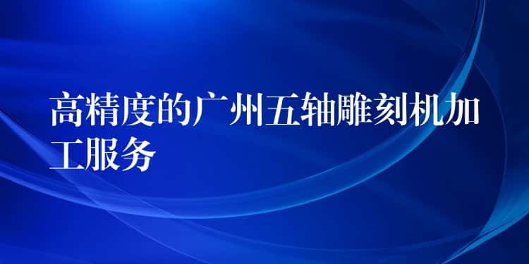 高精度的广州五轴雕刻机加工服务