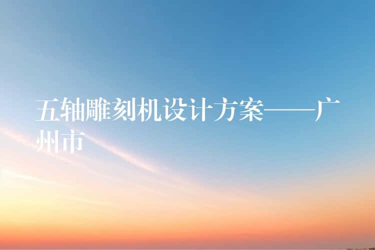 五轴雕刻机设计方案——广州市