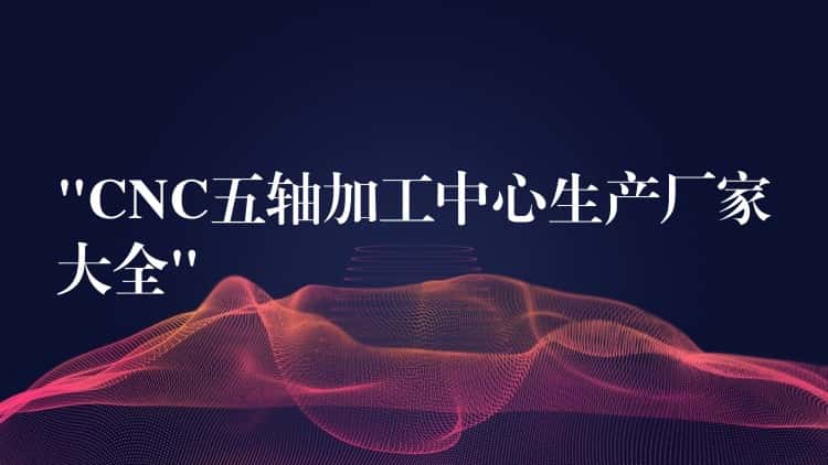 “CNC五轴加工中心生产厂家大全”