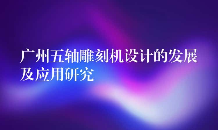 广州五轴雕刻机设计的发展及应用研究