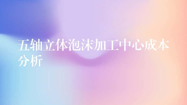 五轴立体泡沫加工中心成本分析