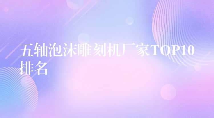 五轴泡沫雕刻机厂家TOP10排名