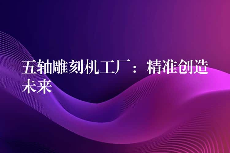 五轴雕刻机工厂：精准创造未来