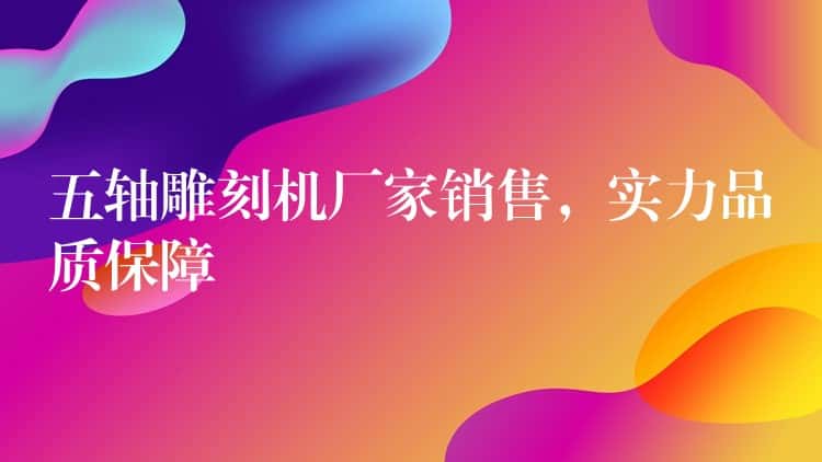 五轴雕刻机厂家销售，实力品质保障