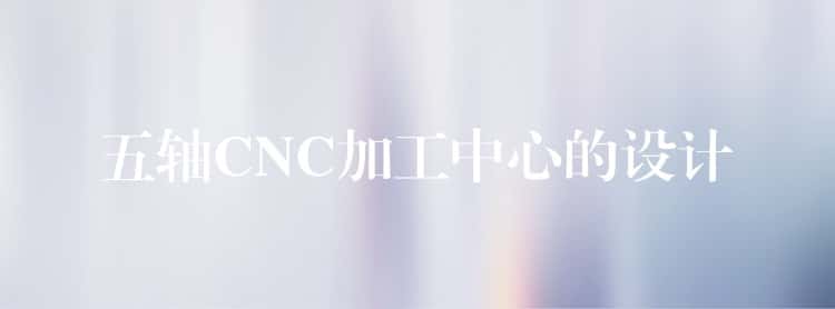 五轴CNC加工中心的设计