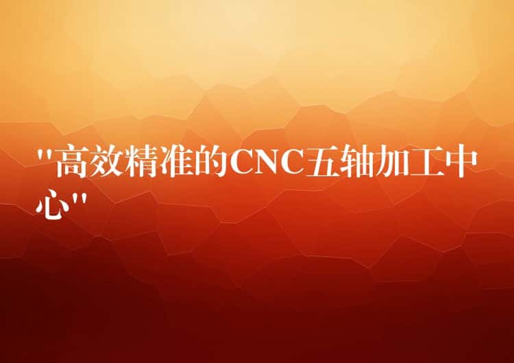 “高效精准的CNC五轴加工中心”