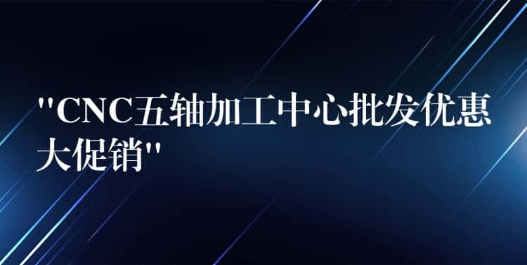 “CNC五轴加工中心批发优惠大促销”