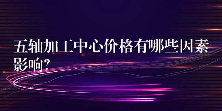 五轴加工中心价格有哪些因素影响？
