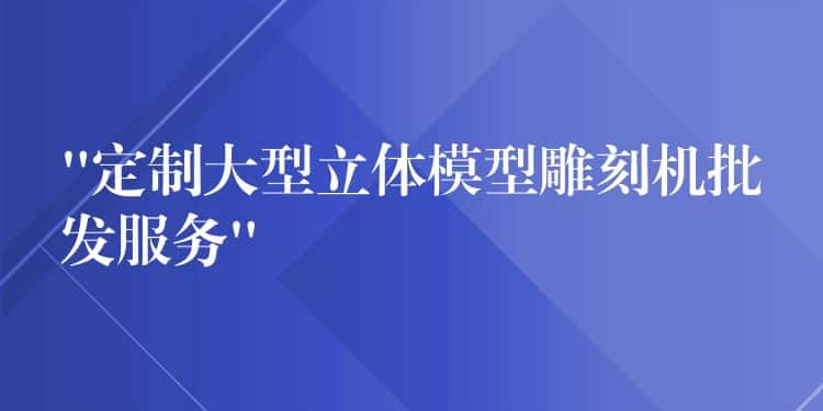 “定制大型立体模型雕刻机批发服务”