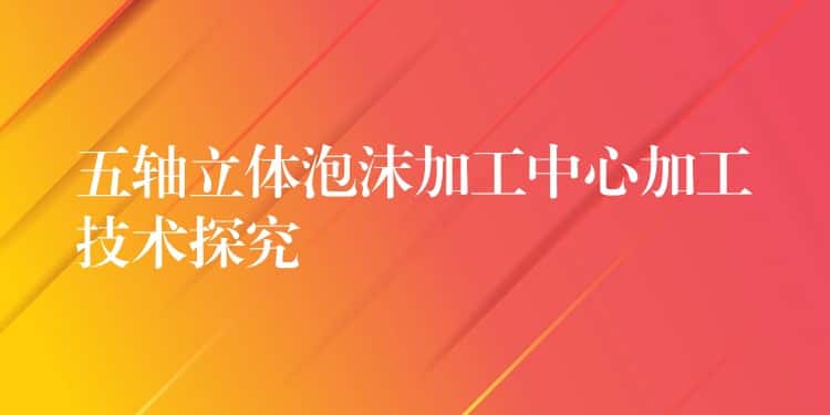 五轴立体泡沫加工中心加工技术探究