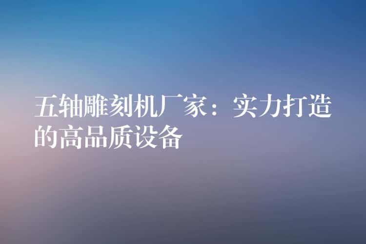 五轴雕刻机厂家：实力打造的高品质设备