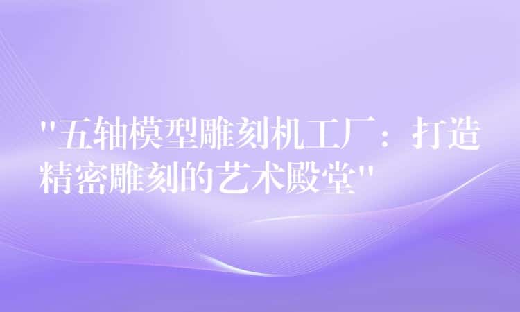 “五轴模型雕刻机工厂：打造精密雕刻的艺术殿堂”