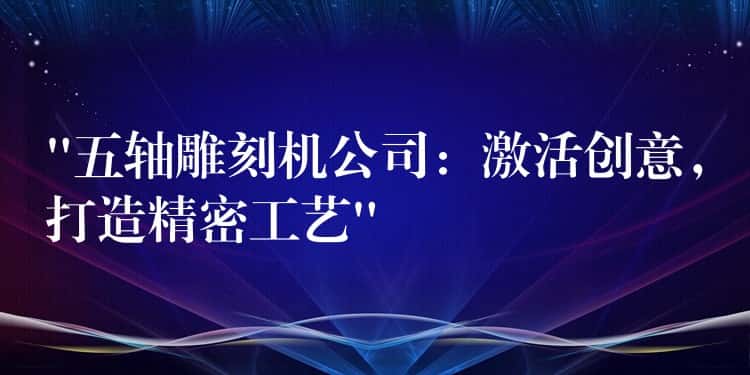 “五轴雕刻机公司：激活创意，打造精密工艺”