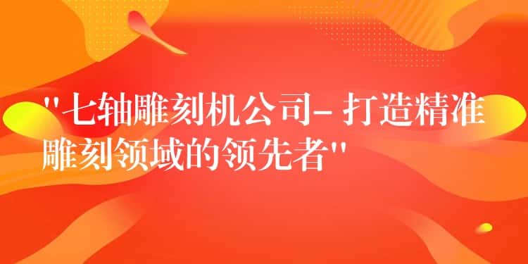 “七轴雕刻机公司- 打造精准雕刻领域的领先者”