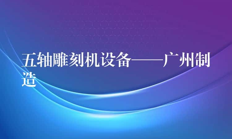 五轴雕刻机设备——广州制造