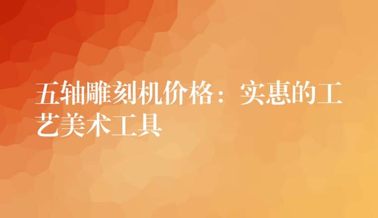 五轴雕刻机价格：实惠的工艺美术工具