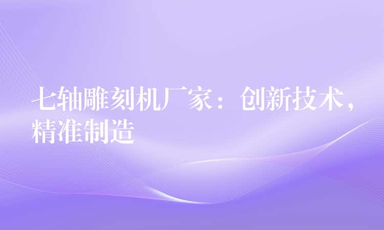 七轴雕刻机厂家：创新技术，精准制造