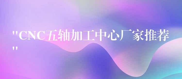 “CNC五轴加工中心厂家推荐”