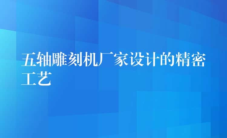 五轴雕刻机厂家设计的精密工艺