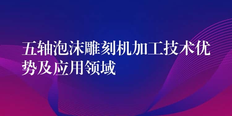 五轴泡沫雕刻机加工技术优势及应用领域