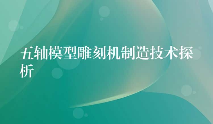 五轴模型雕刻机制造技术探析