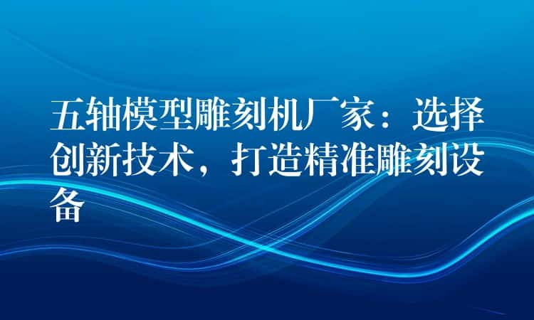 五轴模型雕刻机厂家：选择创新技术，打造精准雕刻设备