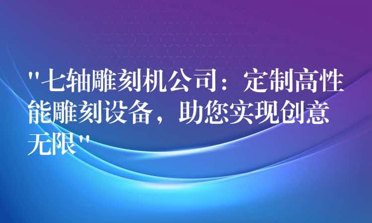 “七轴雕刻机公司：定制高性能雕刻设备，助您实现创意无限”