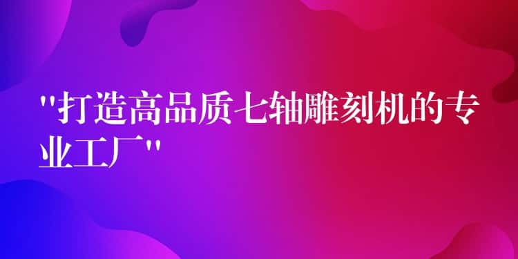 “打造高品质七轴雕刻机的专业工厂”