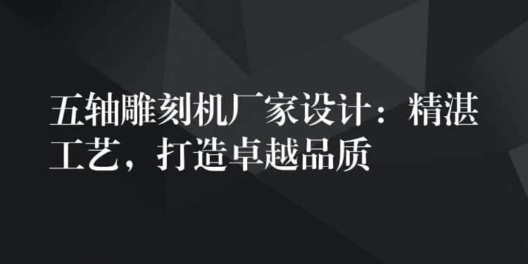 五轴雕刻机厂家设计：精湛工艺，打造卓越品质