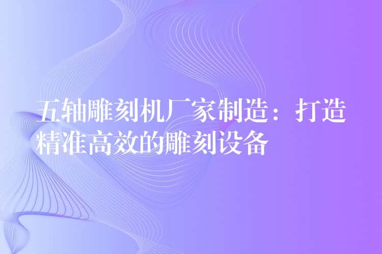 五轴雕刻机厂家制造：打造精准高效的雕刻设备
