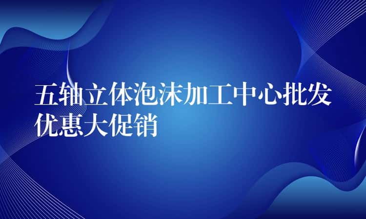 五轴立体泡沫加工中心批发优惠大促销