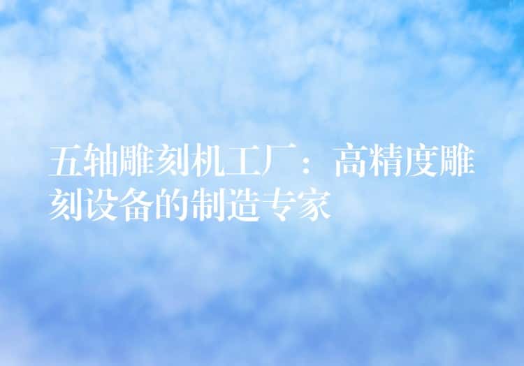 五轴雕刻机工厂：高精度雕刻设备的制造专家