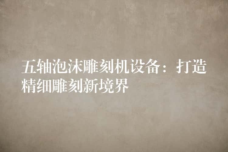 五轴泡沫雕刻机设备：打造精细雕刻新境界