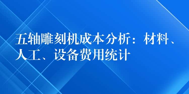 五轴雕刻机成本分析：材料、人工、设备费用统计