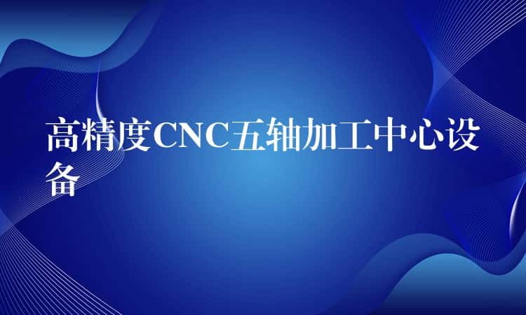高精度CNC五轴加工中心设备