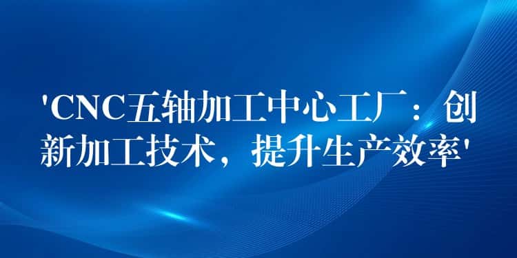‘CNC五轴加工中心工厂：创新加工技术，提升生产效率’