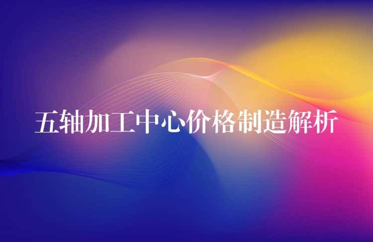 五轴加工中心价格制造解析