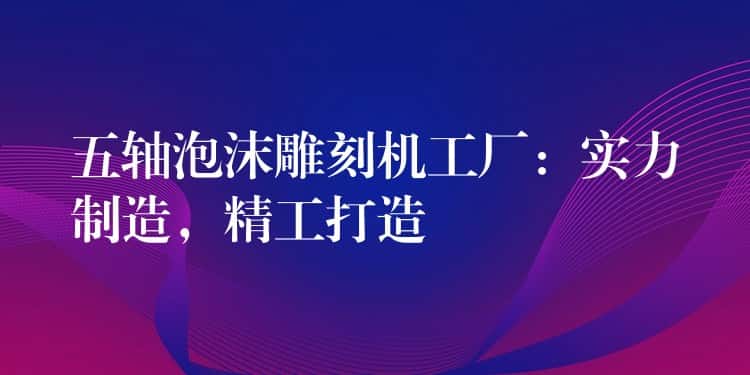 五轴泡沫雕刻机工厂：实力制造，精工打造