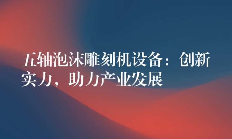 五轴泡沫雕刻机设备：创新实力，助力产业发展