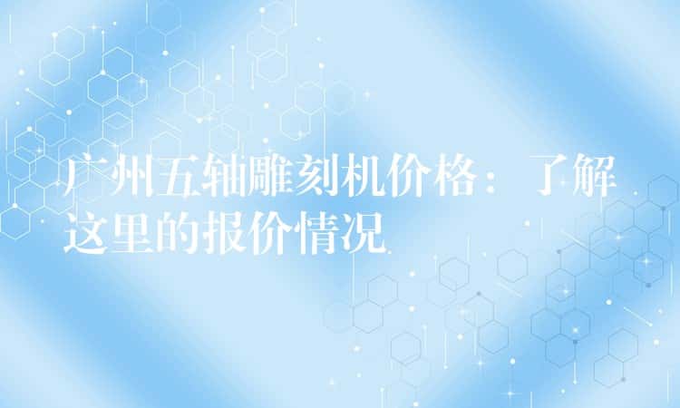 广州五轴雕刻机价格：了解这里的报价情况