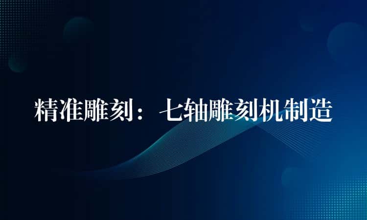 精准雕刻：七轴雕刻机制造