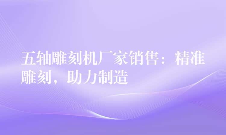 五轴雕刻机厂家销售：精准雕刻，助力制造