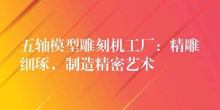 五轴模型雕刻机工厂：精雕细琢，制造精密艺术