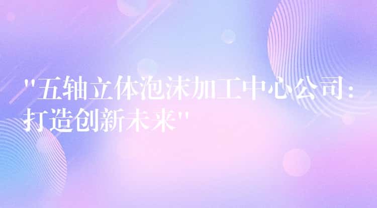 “五轴立体泡沫加工中心公司：打造创新未来”