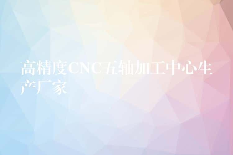高精度CNC五轴加工中心生产厂家