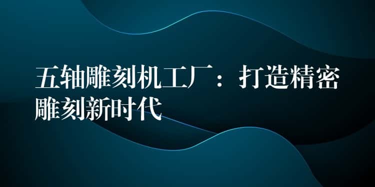 五轴雕刻机工厂：打造精密雕刻新时代