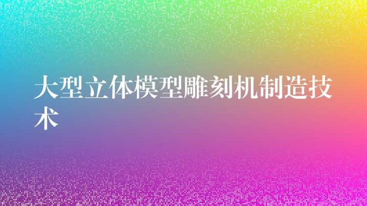 大型立体模型雕刻机制造技术